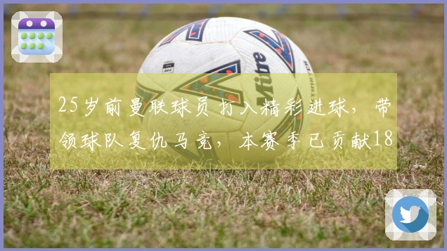 25岁前曼联球员打入精彩进球，带领球队复仇马竞，本赛季已贡献18球