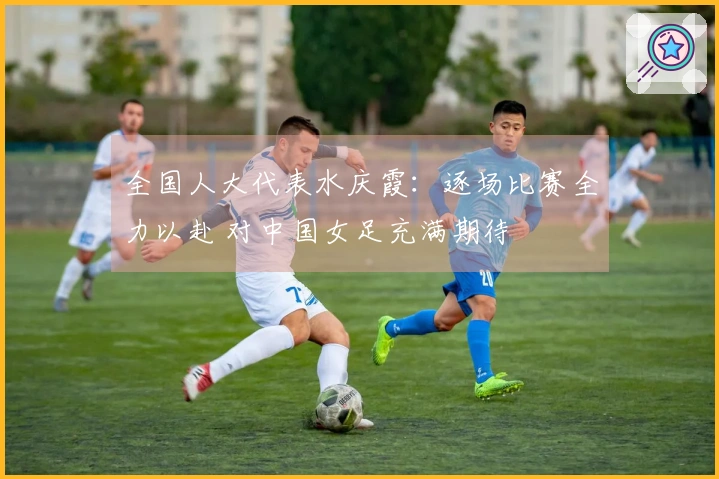 全国人大代表水庆霞：逐场比赛全力以赴 对中国女足充满期待