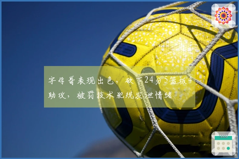 字母哥表现出色，砍下24分5篮板4助攻，被罚技术犯规发泄情绪