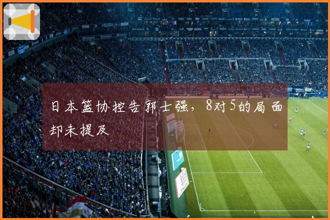 日本篮协控告郭士强，8对5的局面却未提及