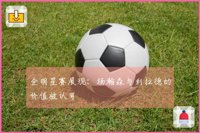全明星赛展现：杨瀚森与利拉德的价值被认可