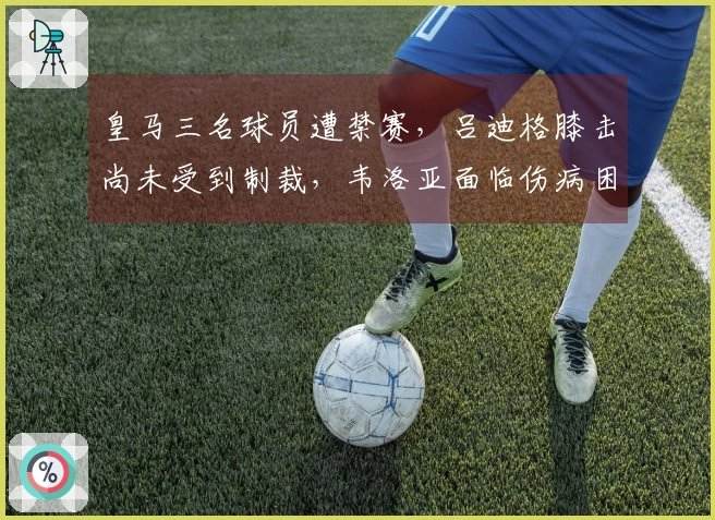 皇马三名球员遭禁赛，吕迪格膝击尚未受到制裁，韦洛亚面临伤病困扰