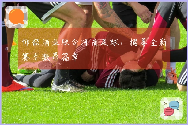 仰韶酒业联合河南足球，揭幕全新赛季激昂篇章