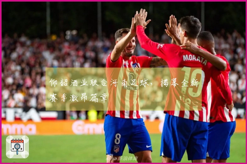 仰韶酒业联合河南足球，揭幕全新赛季激昂篇章