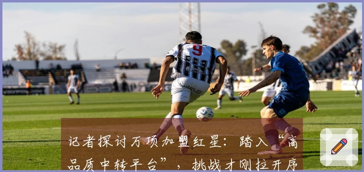 记者探讨万项加盟红星：踏入“高品质中转平台”，挑战才刚拉开序幕