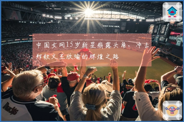 中国女网15岁新星崭露头角，冲击郑钦文王欣瑜的辉煌之路