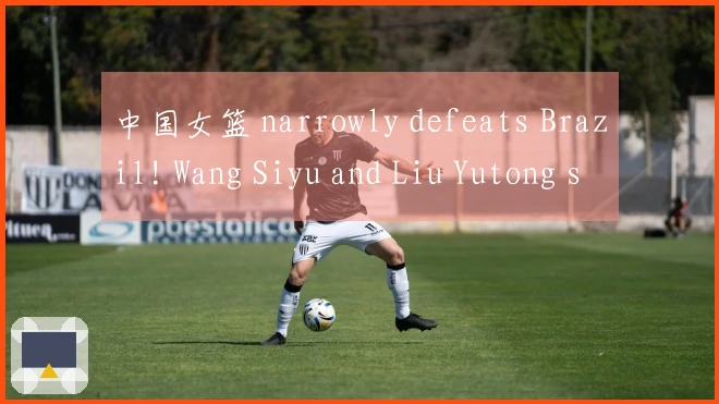 中国女篮 narrowly defeats Brazil! Wang Siyu and Liu Yutong score 30 points, Zhang Ziyu dominates the pai