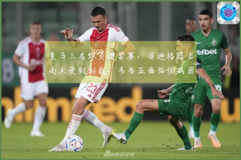 皇马三名球员遭禁赛，吕迪格膝击尚未受到制裁，韦洛亚面临伤病困扰
