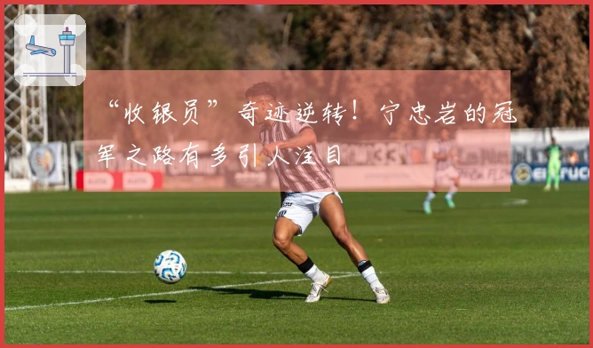 “收银员”奇迹逆转！宁忠岩的冠军之路有多引人注目