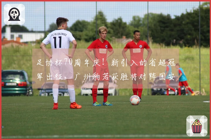 足协杯70周年庆！新引入的省超冠军出征，广州豹若获胜将对阵国安