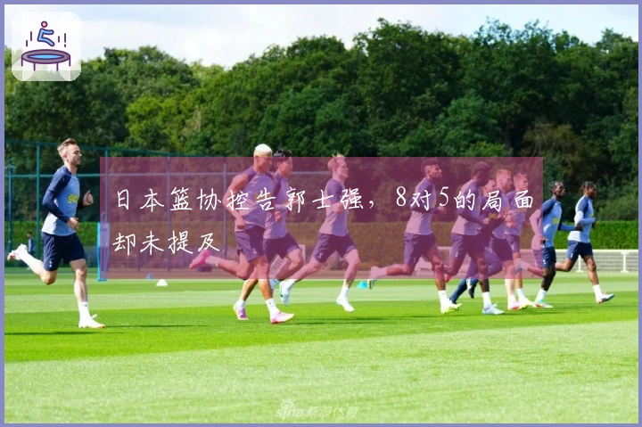 日本篮协控告郭士强，8对5的局面却未提及